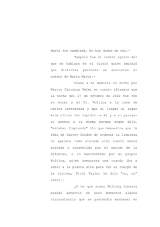 Marta fue cambiada. No hay dudas de eso.-

                   Tampoco fue el ladrón ignoto del

que se hablara en el juicio quien impidió

que    distintas             personas     se     acercaran        al

cuerpo de María Marta.-

                   Viene a mi memoria lo dicho por
Marcos Carranza Velez en cuanto afirmara que

la noche del 27 de octubre de 2002 fue con

su    mujer    y       el    Dr.   Nolting     a     la    casa   de

Carlos Carrascosa y que al llegar al lugar

éste último les impidió –a él y a su pareja-

el    acceso       a    la    misma     porque     según     dijo,

“estaban limpiando” (lo que demuestra que la

idea de Gauvry Gordon de ordenar la limpieza

no aparece como aislada sino cuanto menos

avalada o consentida por el marido de la

difunta),      o       lo    manifestado       por    el    propio

Nolting, quien asegurara que cuando iba a

subir a la planta alta para ver el cuerpo de

la víctima, Pichi Taylor le dijo “no, no”

(sic).-

                   ¿O es que acaso Nolting hubiera

podido    advertir            en   esos    momentos         alguna

circunstancia que se pretendía mantener en
 