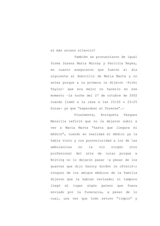 el más arcano silencio?

                 También se pronunciaron de igual

forma Susana María Murray y Patricia Reyes,

en    cuanto     aseguraron      que   fueron        al     día

siguiente al domicilio de María Marta y no

antes porque a la primera le dijeron –Pichi
Taylor-    que    era    mejor   no    hacerlo       en     ese

momento –la noche del 27 de octubre de 2002

cuando llamó a la casa a las 23:20 o 23:25

horas- ya que “esperaban al forense”.-

                 Finalmente,      Enriqueta          Vázquez

Mansilla refirió que no la dejaron subir a

ver   a   María    Marta    “hasta     que     llegara       el

médico”, cuando en realidad el médico ya la

había visto y con posterioridad a los de las

ambulancias        no      la    vio       ningún         otro

profesional       del   arte     de    curar    porque        a

Nolting no lo dejaron pasar –a pesar de los

guantes que dijo Gauvry Gordon le ofreció-;

ninguno de los amigos médicos de la familia

dijeron que la habían revisado; ni tampoco

llegó     al   lugar     algún    galeno       que        fuera

enviado    por    la    funeraria,     a   pesar      de     lo

cual, una vez que todo estuvo                  “limpio” y
 