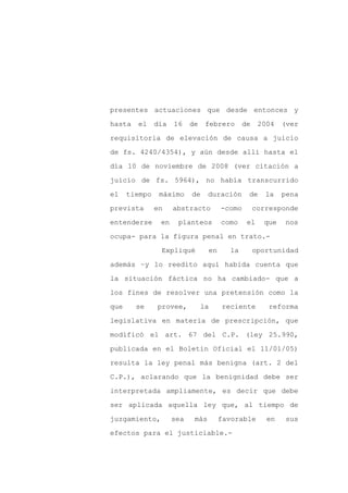 presentes actuaciones que desde entonces y

hasta   el     día   16    de    febrero       de    2004   (ver

requisitoria de elevación de causa a juicio

de fs. 4240/4354), y aún desde allí hasta el

día 10 de noviembre de 2008 (ver citación a

juicio de fs. 5964), no había transcurrido
el    tiempo    máximo     de     duración      de     la   pena

prevista       en    abstracto         -como        corresponde

entenderse      en    planteos         como     el    que   nos

ocupa- para la figura penal en trato.-

                Expliqué          en     la         oportunidad

además –y lo reedito aquí habida cuenta que

la situación fáctica no ha cambiado- que a

los fines de resolver una pretensión como la

que     se     provee,          la     reciente        reforma

legislativa en materia de prescripción, que

modificó el art. 67 del C.P. (ley 25.990,

publicada en el Boletín Oficial el 11/01/05)

resulta la ley penal más benigna (art. 2 del

C.P.), aclarando que la benignidad debe ser

interpretada ampliamente, es decir que debe

ser aplicada aquella ley que, al tiempo de

juzgamiento,         sea    más        favorable       en   sus

efectos para el justiciable.-
 