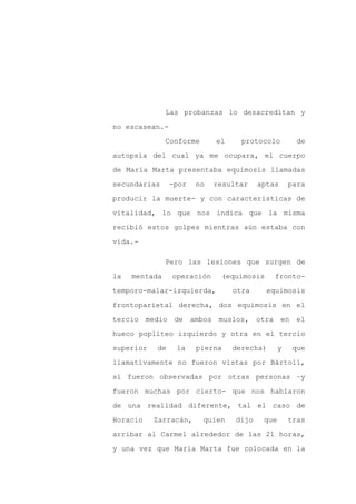 Las probanzas lo desacreditan y

no escasean.-

               Conforme      el     protocolo         de

autopsia del cual ya me ocupara, el cuerpo

de María Marta presentaba equimosis llamadas

secundarias     -por    no   resultar    aptas      para
producir la muerte- y con características de

vitalidad, lo que nos indica que la misma

recibió estos golpes mientras aún estaba con

vida.-

               Pero las lesiones que surgen de

la   mentada    operación     (equimosis     fronto-

temporo-malar-izquierda,          otra     equimosis

frontoparietal derecha, dos equimosis en el

tercio medio de        ambos muslos,     otra en el

hueco poplíteo izquierdo y otra en el tercio

superior   de    la     pierna    derecha)      y    que
llamativamente no fueron vistas por Bártoli,

sí fueron observadas por otras personas –y

fueron muchas por cierto- que nos hablaron

de una realidad diferente, tal el caso de

Horacio    Zarracán,      quien   dijo    que       tras

arribar al Carmel alrededor de las 21 horas,

y una vez que María Marta fue colocada en la
 