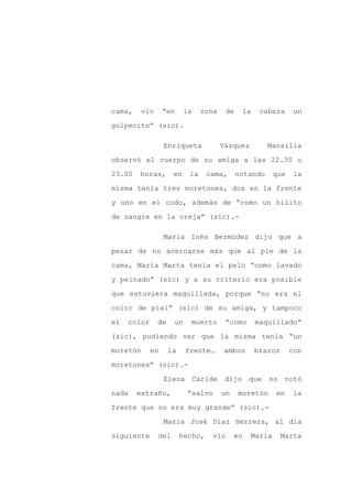 cama,    vio      “en     la    zona     de     la    cabeza     un

golpecito” (sic).

                  Enriqueta             Vázquez         Mansilla

observó el cuerpo de su amiga a las 22.30 o

23.00   horas,       en    la     cama,       notando     que    la

misma tenía tres moretones, dos en la frente

y uno en el codo, además de “como un hilito

de sangre en la oreja” (sic).-

                  María Inés Bermúdez dijo que a

pesar de no acercarse más que al pie de la

cama, María Marta tenía el pelo “como lavado

y peinado” (sic) y a su criterio era posible

que estuviera maquillada, porque “no era el

color de piel” (sic) de su amiga, y tampoco

el   color     de    un    muerto        “como       maquillado”

(sic), pudiendo ver que la misma tenía “un

moretón      en     la    frente…       ambos        brazos     con

moretones” (sic).-

                  Elena        Caride    dijo     que   no     notó

nada    extraño,          “salvo        un    moretón     en    la

frente que no era muy grande” (sic).-

                  María José Díaz Herrera, al día

siguiente      del       hecho,    vio       en   María       Marta
 