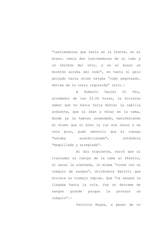 “lastimaduras que tenía en la frente, en el

brazo… tenía dos lastimaduras de un lado y

un   chichón     del     otro…    y    en      el    brazo     un

moretón arriba del codo”, en tanto el pelo

peinado hacia atrás estaba “como pegoteado…

detrás de la oreja izquierda” (sic).-
                 A     Roberto        Daniel         Di     Feo,

alrededor de las 23.00 horas, le hicieron

saber que no hacía falta montar la capilla

ardiente, que la iban a velar en la cama,

donde ya la habían acomodado, manifestando

el mismo que si bien la luz era tenue y se

veía     poco,   pudo     advertir         que      el    cuerpo

“estaba              acondicionado”,                 notándola

“maquillada y arreglada”.

                 Al día siguiente, narró que al

trasladar el cuerpo de la cama al féretro,

al sacar la almohada, la misma “viene con un

coágulo de sangre”, diciéndole Bártoli que

hiciera su trabajo rápido. Que “la sangre le

llegaba hasta la cola… fue un                       derrame de

sangre      grande       porque       la         provocó       un

coágulo”.-

                 Patricia    Reyes,        a   pesar      de   no
 