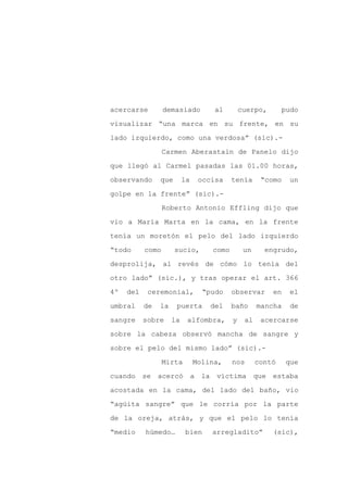acercarse         demasiado         al        cuerpo,       pudo

visualizar “una marca en su frente, en su

lado izquierdo, como una verdosa” (sic).-

                  Carmen Aberastain de Panelo dijo

que llegó al Carmel pasadas las 01.00 horas,

observando      que       la    occisa    tenía      “como   un
golpe en la frente” (sic).-

                  Roberto Antonio Effling dijo que

vio a María Marta en la cama, en la frente

tenía un moretón el pelo del lado izquierdo

“todo      como       sucio,       como        un     engrudo,

desprolija, al revés de cómo lo tenía del

otro lado” (sic.), y tras operar el art. 366

4º   del    ceremonial,          “pudo    observar      en   el

umbral     de   la    puerta       del    baño      mancha   de

sangre     sobre     la    alfombra,      y    al    acercarse

sobre la cabeza observó mancha de sangre y

sobre el pelo del mismo lado” (sic).-

                  Mirta        Molina,    nos       contó    que

cuando se acercó a la víctima                       que estaba

acostada en la cama, del lado del baño, vio

“agüita sangre” que le corría por la parte

de la oreja, atrás, y que el pelo lo tenía

“medio     húmedo…        bien     arregladito”         (sic),
 