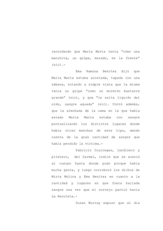 recordando que María Marta tenía “como una

manchita, un golpe, morado, en la frente”

(sic).-

                  Ema     Ramona       Benítez       dijo     que

María Marta estaba acostada, tapada con una

sábana, notando a simple vista que la misma
tenía    un   golpe       “como      un    moretón       bastante

grande” (sic), y que “le salía líquido del

oído,    sangre     aguada”       (sic).         Contó   además,

que la almohada de la cama en la que había

estado     María        Marta        estaba        con     sangre

puntualizando        los    distintos            lugares    donde

había    otras      manchas       de      este    tipo,     dando

cuenta de la gran cantidad de                       sangre que

había perdido la víctima.-

                  Fabricio Courreges, jardinero y

piletero,         del Carmel, indicó que se acercó

al   cuerpo       hasta    donde       pudo      porque     había

mucha gente, y luego corroboró los dichos de

Mirta Molina y Ema Benítez en cuanto a la

cantidad      y    lugares      en     que    fuera      hallada

sangre una vez que el cortejo partió hacia

La Recoleta.-

                  Susan Murray expuso que al día
 