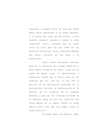 siguiente a simple vista se veía que María

Marta tenía “moretones en el brazo derecho,

a la altura del codo, en esa altura, y otro

moretón       chiquito       cercano     o     sobre       la       ceja

izquierda”          (sic),       acotando      que       la     misma

tenía    un     color      que    “no    era       común      en     las
personas fallecidas” (sic), pensando después

que     podía       tratarse       de        una    base        o     un

maquillaje.-

                    María    Luisa      Enriqueta          Lanusse,

dijo en la audiencia que cuando llegó vio a

María Marta tirada en el suelo, y que con la

ayuda     de       María     Laura      la     desvistieron            y

cambiaron, siendo que al serle leída en los

términos del art. 366 inc. 4º del CPP la

porción       de    su     declaración        prestada         en     la

instrucción, ratificó la visualización en la

persona        de    su      hijastra         de    un        pequeño

moretón, y que una vez colocada la misma en

el féretro, pudo ver que las toallitas que

tenía debajo de la cabeza tenían la misma

agüita color roja que ella había visto la

noche anterior.-

                    No puedo dejar de advertir cómo,
 