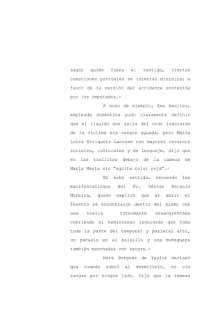 según       quién      fuera        el    testigo,     ciertas

cuestiones puntuales se intentan minimizar a

favor de la versión del accidente sostenida

por los imputados.-

                  A modo de ejemplo, Ema Benítez,

empleada      doméstica        pudo      claramente    definir
que el líquido que salía del oído izquierdo

de la víctima era sangre aguada, pero María

Luisa Enriqueta Lanusse con mayores recursos

sociales, culturales y de lenguaje, dijo que

en    las    toallitas      debajo        de   la   cabeza    de

María Marta vio “agüita color roja”.-

                  En    este    sentido,       recuerdo      las

manifestaciones          del        Dr.     Héctor     Horacio

Moreira,      quien      explicó         que   al    abrir    el

féretro se encontraron dentro del mismo con

una      toalla             totalmente         ensangrentada

cubriendo el hemicraneo izquierdo que toma

toda la parte del temporal y parietal alto,

un pañuelo en el bolsillo y una muñequera

también manchadas con sangre.-

                  Nora Burgués de Taylor declaró

que     cuando      subió      al     dormitorio,     no     vio

sangre por ningún lado. Dijo que la remera
 