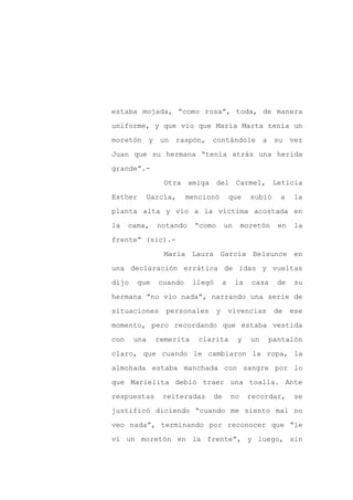 estaba mojada, “como rosa”, toda, de manera

uniforme, y que vio que María Marta tenía un

moretón y un raspón, contándole                      a su vez

Juan que su hermana “tenía atrás una herida

grande”.-

                Otra amiga del Carmel, Leticia
Esther    García,      mencionó          que    subió    a    la

planta alta y vio a la víctima acostada en

la    cama,   notando    “como       un       moretón   en    la

frente” (sic).-

                María Laura García Belsunce en

una declaración errática de idas y vueltas

dijo    que   cuando     llegó       a    la    casa    de    su

hermana “no vio nada”, narrando una serie de

situaciones     personales       y       vivencias      de   ese

momento, pero recordando que estaba vestida

con    una    remerita    clarita          y    un    pantalón

claro, que cuando le cambiaron la ropa, la

almohada estaba manchada con sangre por lo

que Marielita debió traer una toalla. Ante

respuestas     reiteradas    de          no    recordar,      se

justificó diciendo “cuando me siento mal no

veo nada”, terminando por reconocer que “le

vi un moretón en la frente”, y luego, sin
 
