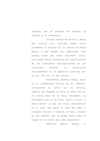certeza,        que    le     pareció      ver    también       un

moretón en el antebrazo.-

                  Viviana Decker de Binello, amiga

del    country         dijo     recordar         haber     visto

solamente un moretón en la frente de María

Marta,      y   que        estaba   muy    impactada,         “hay
muchas      cosas      que     tengo      borradas”      (sic),

utilizando dicha afirmación en justificación

de    las   constantes         contradicciones           en   que

incurriera             durante            su      declaración

contrapuestas en la operativa prevista por

el art. 366 inc. 4º del Ritual.-

                  Finalmente, Balbino Ongay, quien

en su juramentada escrita de fs. 696/697,

incorporada           al     juicio     por      su   lectura,

aseguró que después de estar un buen rato en

la planta baja              de la casa, saludando, le

informaron que ya se podía subir a verla –a

María Marta- lo que así hizo, observándola

en la cama –más sobre el lado del baño- y

llegando incluso a tomarle la mano, notando

en ese momento que la misma tenía como un

raspón en la frente del lado izquierdo.-

                  Análisis          aparte        merece        lo
 