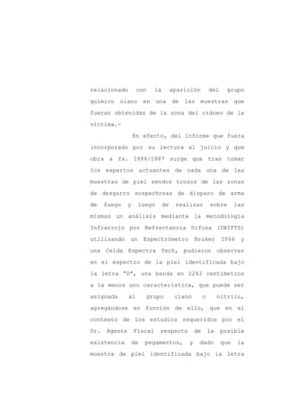 relacionado         con     la        aparición         del    grupo

químico ciano en una de las muestras que

fueran obtenidas de la zona del cráneo de la

víctima.-

                   En efecto, del informe que fuera

incorporado por su lectura al juicio y que
obra a fs. 1886/1887 surge que tras tomar

los expertos actuantes de cada una de las

muestras de piel sendos trozos de las zonas

de desgarro sospechosas de disparo de arma

de    fuego    y    luego        de    realizar         sobre       las

mismas un análisis mediante la metodología

Infrarrojo por Refrectancia Difusa (DRIFTS)

utilizando     un       Espectrómetro          Bruker         IF66    y

una Celda Espectra Tech, pudieron observar

en el espectro de la piel identificada bajo

la letra “D”, una banda en 2243 centímetros

a la menos uno característica, que puede ser

asignada       al       grupo          ciano        o        nitrilo,

agregándose en función de ello, que en el

contexto de los estudios requeridos por el

Sr.   Agente       Fiscal    respecto          de       la    posible

existencia         de   pegamentos,        y    dado          que    la

muestra de piel identificada bajo la letra
 