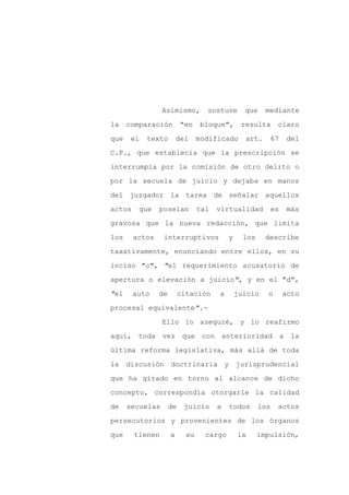 Asimismo,         sostuve        que     mediante

la    comparación         "en    bloque",        resulta       claro

que    el   texto        del     modificado        art.    67      del

C.P., que establecía que la prescripción se

interrumpía por la comisión de otro delito o

por la secuela de juicio y dejaba en manos
del juzgador la tarea de señalar aquellos

actos    que    poseían          tal   virtualidad            es   más

gravosa que la nueva redacción, que limita

los     actos    interruptivos             y      los     describe

taxativamente, enunciando entre ellos, en su

inciso "c", "el requerimiento acusatorio de

apertura o elevación a juicio", y en el "d",

"el     auto    de        citación     a        juicio    o        acto

procesal equivalente".-

                 Ello lo aseguré, y lo reafirmo

aquí, toda vez             que con anterioridad a la

última reforma legislativa, más allá de toda

la    discusión      doctrinaria           y    jurisprudencial

que ha girado en torno al alcance de dicho

concepto, correspondía otorgarle la calidad

de    secuelas       de    juicio      a       todos    los    actos

persecutorios y provenientes de los órganos

que     tienen       a      su     cargo         la     impulsión,
 
