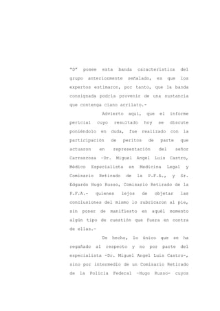 “D”     posee       esta      banda       característica             del

grupo      anteriormente         señalado,             es    que     los

expertos estimaron, por tanto, que la banda

consignada podría provenir de una sustancia

que contenga ciano acrilato.-

                    Advierto      aquí,         que     el    informe
pericial        cuyo       resultado           hoy     se     discute

poniéndolo       en      duda,    fue      realizado           con    la

participación            de    peritos           de     parte        que

actuaron        en         representación              del         señor

Carrascosa       –Dr.       Miguel        Angel       Luis    Castro,

Médico      Especialista          en       Medicina          Legal     y

Comisario       Retirado         de       la     P.F.A.,       y     Sr.

Edgardo Hugo Russo, Comisario Retirado de la

P.F.A.-      quienes           lejos        de        objetar        las

conclusiones del mismo lo rubricaron al pie,

sin    poner     de      manifiesto        en     aquél       momento

algún tipo de cuestión que fuera en contra

de ellas.-

                    De   hecho,       lo       único    que     se    ha

regañado       al     respecto        y    no    por        parte    del

especialista -Dr. Miguel Angel Luis Castro-,

sino por intermedio de un Comisario Retirado

de    la   Policía         Federal        –Hugo       Russo-       cuyos
 