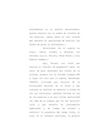 antecedentes       en        la    materia           desconocemos,

guarda relación con la cadena de custodia de

las muestras, reparo sobre el cual volveré

más adelante en oportunidad de analizar los

dichos de quien la introdujera.-

               Relacionado               con    el     angular     en
trato,     fueron        citados           a     declarar         los

versados Luis A. Ferrari, César Nardo y Luis

Alberto Gambaro.-

               Así,          Ferrari           nos     contó      que

realizó el “estudio de pegamento” sobre los

tacos de piel obtenidos del cráneo de la

víctima, primero con un sistema llamado ATR

y luego con otro que lo supera, denominado

“DRIFT”,     utilizado             por     técnicos          de   la

Universidad    Nacional             de     La        Plata   y    que

consiste en analizar el material a través de

una luz infrarroja, habiendo hallado en una

de las muestras y en esta última oportunidad

-al cabo de un trabajo que “no fue sencillo”

(sic)    y    que       necesito           de         instrumentos

especiales     y        de        tiempo        de     estudio     y

análisis- la presencia del grupo ciano, lo

cual, en el contexto analizado, le pareció
 