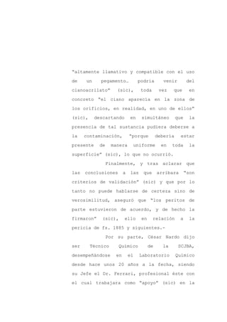 “altamente llamativo y compatible con el uso

de    un     pegamento…           podría        venir         del

cianoacrilato”       (sic),        toda       vez   que        en

concreto “el ciano aparecía en la zona de

los orificios, en realidad, en uno de ellos”

(sic),     descartando       en    simultáneo          que    la
presencia de tal sustancia pudiera deberse a

la    contaminación,         “porque         debería     estar

presente    de     manera     uniforme         en   toda       la

superficie” (sic), lo que no ocurrió.

                 Finalmente, y tras aclarar que

las   conclusiones       a   las    que      arribara        “son

criterios de validación” (sic) y que por lo

tanto no puede hablarse de certeza sino de

verosimilitud, aseguró que “los peritos de

parte estuvieron de acuerdo, y de hecho la

firmaron”    (sic),      ello      en     relación       a     la

pericia de fs. 1885 y siguientes.-

                 Por su parte, César Nardo dijo

ser      Técnico     Químico            de     la       SCJBA,

desempeñándose      en       el    Laboratorio         Químico

desde hace unos 20 años a la fecha, siendo

su Jefe el Dr. Ferrari, profesional éste con

el cual trabajara como “apoyo” (sic) en la
 