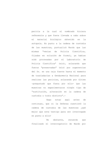 pericia    a     la     cual     el       nombrado          hiciera

referencia y que fuera llevada a cabo sobre

el     material       biológico           obtenido           en     la

autopsia. En punto a la cadena de custodia

de las muestras, puntualizó Nardo que las

mismas     “venían        de     Policía              Científica…
fijadas    en    solución       de    formol,          ya    habían

sido     procesadas       por        el        Laboratorio          de

Policía    Científica”          (sic),          aclarando          que

fueron    “preservadas”         (sic)          por sugerencias

del Dr. en una caja fuerte hasta el momento

de trasladarlas a Gendarmería Nacional para

realizar las pericias, aclarando por último

–preguntado       que    fuera       por       ello-     que       las

muestras    no    experimentaron               ningún       tipo    de

“sustitución,         alteración          en    la     cadena       de

custodia o trato distinto”.-

                 Hago     notar           aquí        antes         de

continuar, que si la Defensa cuestionó la

cadena    de     custodia      de     las       muestras          ¿qué

mejor que este testigo para ser interrogado

en punto a ello?

                 No     obstante,               recuerdo           que

finalizado      el    interrogatorio             de    Nardo       por
 