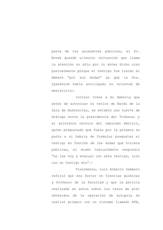 parte    de   los    acusadores     públicos,       el    Dr.

Novak guardó silencio (situación que llama

la atención no sólo por lo antes dicho sino

puntualmente porque el testigo fue traído al

debate    “por      sus    dudas”     ya    que   la     Dra.

Zyseskind     había       anticipado   su    voluntad     de
desistirlo).

                 Incluso viene a mi memoria que

antes de autorizar el retiro de Nardo de la

Sala de Audiencias, se entabló una suerte de

diálogo entre la presidencia del Tribunal y

el asistente técnico del imputado Bártoli,

quien preguntado que fuera por la primera en

punto a si habría de formular preguntas al

testigo en función de las dudas que hiciera

públicas,     el    mismo     textualmente        respondió

“no las voy a evacuar con este testigo, sino

con un testigo mío”.-

                 Finalmente, Luis Alberto Gambaro

refirió que era Doctor en Ciencias Químicas

y Profesor de la Facultad y que la pericia

realizada en autos sobre los tacos de piel

obtenidos     de    la    operación    de    autopsia      se

realizó primero con un sistema llamado ATR,
 