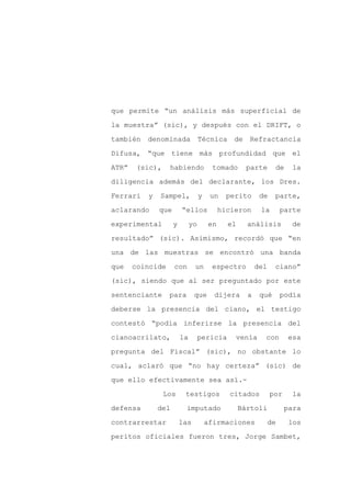 que permite “un análisis más superficial de

la muestra” (sic), y después con el DRIFT, o

también   denominada              Técnica      de   Refractancia

Difusa, “que tiene más profundidad que el

ATR”    (sic),    habiendo             tomado       parte      de     la

diligencia además del declarante, los Dres.
Ferrari   y   Sampel,             y    un    perito      de    parte,

aclarando     que       “ellos             hicieron      la        parte

experimental        y        yo       en     el     análisis          de

resultado” (sic). Asimismo, recordó que “en

una de las muestras se encontró una banda

que    coincide     con       un       espectro         del    ciano”

(sic), siendo que al ser preguntado por este

sentenciante      para        que       dijera      a    qué       podía

deberse la presencia del ciano, el testigo

contestó “podía inferirse la presencia del

cianoacrilato,          la        pericia      venía      con        esa

pregunta del Fiscal” (sic), no obstante lo

cual, aclaró que “no hay certeza” (sic) de

que ello efectivamente sea así.-

                 Los     testigos            citados          por     la

defensa       del        imputado                 Bártoli           para

contrarrestar           las           afirmaciones            de     los

peritos oficiales fueron tres, Jorge Sambet,
 