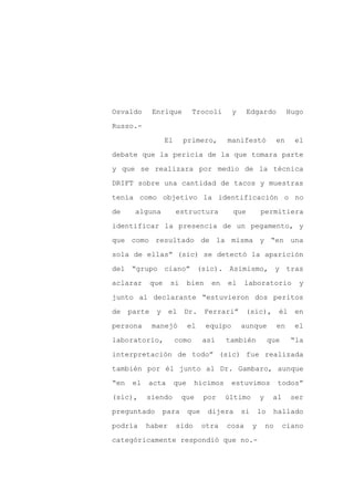 Osvaldo       Enrique           Trocoli        y     Edgardo              Hugo

Russo.-

                    El     primero,         manifestó                en     el

debate que la pericia de la que tomara parte

y que se realizara por medio de la técnica

DRIFT sobre una cantidad de tacos y muestras
tenía como objetivo la identificación o no

de     alguna            estructura            que          permitiera

identificar la presencia de un pegamento, y

que como resultado de la misma y “en una

sola de ellas” (sic) se detectó la aparición

del “grupo ciano” (sic). Asimismo, y tras

aclarar       que    si        bien    en   el     laboratorio               y

junto al declarante “estuvieron dos peritos

de    parte    y    el     Dr.        Ferrari”      (sic),           él     en

persona       manejó           el     equipo       aunque            en     el

laboratorio,             como        así    también              que       “la

interpretación de todo” (sic) fue realizada

también por él junto al Dr. Gambaro, aunque

“en    el   acta         que    hicimos        estuvimos             todos”

(sic),      siendo        que        por    último          y     al       ser

preguntado         para        que    dijera       si       lo    hallado

podría      haber        sido        otra   cosa        y       no     ciano

categóricamente respondió que no.-
 