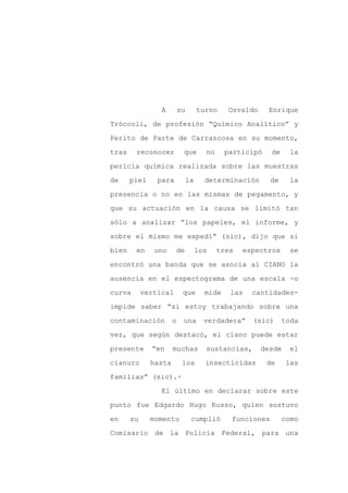 A        su        turno    Osvaldo     Enrique

Tróccoli, de profesión “Químico Analítico” y

Perito de Parte de Carrascosa en su momento,

tras    reconocer          que        no     participó    de     la

pericia química realizada sobre las muestras

de     piel     para           la     determinación       de     la
presencia o no en las mismas de pegamento, y

que su actuación en la causa se limitó tan

sólo a analizar “los papeles, el informe, y

sobre el mismo me expedí” (sic), dijo que si

bien    en     uno        de        los    tres   espectros      se

encontró una banda que se asocia al CIANO la

ausencia en el espectograma de una escala -o

curva       vertical       que        mide    las   cantidades-

impide saber “si estoy trabajando sobre una

contaminación         o    una        verdadera”    (sic)      toda

vez, que según destacó, el ciano puede estar

presente      “en     muchas          sustancias,      desde     el

cianuro       hasta        los        insecticidas       de     las

familias” (sic).-

                 El último en declarar sobre este

punto fue Edgardo Hugo Russo, quien sostuvo

en     su     momento           cumplió       funciones        como

Comisario de la Policía Federal, para una
 