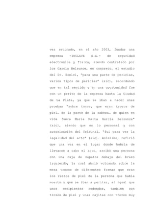 vez retirado, en el año 2003,                        fundar una

empresa        -INCLAVE           S.A.-       de      seguridad

electrónica y física, siendo contratado por

los García Belsunce, en concreto, el estudio

del Dr. Szelci, “para una parte de pericias,

varios tipos de pericias” (sic), recordando
que en tal sentido y en una oportunidad fue

con un perito de la empresa hasta la Ciudad

de La Plata, ya que se iban a hacer unas

pruebas      “sobre        tacos,     que    eran    trozos    de

piel… de la parte de la cabeza… de quien en

vida     fuera      María        Marta      García    Belsunce”

(sic),       siendo    que       en   lo     personal    y    con

autorización del Tribunal, “fui para ver la

legalidad del acto” (sic). Asimismo, refirió

que    una    vez     en    el    lugar     donde    habría    de

llevarse a cabo el acto, arribó una persona

con una caja de              zapatos debajo          del brazo

izquierdo, la cual abrió volcando sobre la

mesa trozos de diferentes formas que eran

los restos de piel de la persona que había

muerto y que se iban a peritar, al igual que

unos     recipientes             redondos,      también       con

trozos de piel y unas cajitas con trozos muy
 
