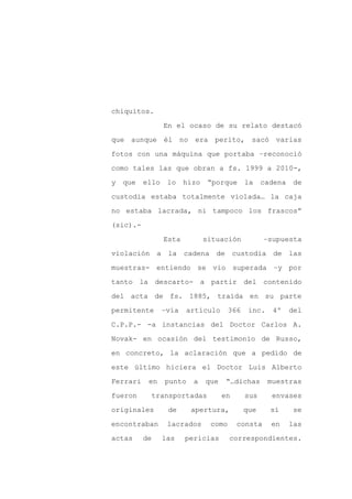 chiquitos.

                 En el ocaso de su relato destacó

que aunque él no era perito, sacó varias

fotos con una máquina que portaba –reconoció

como tales las que obran a fs. 1999 a 2010-,

y   que   ello    lo    hizo    “porque      la    cadena    de
custodia estaba totalmente violada… la caja

no estaba lacrada, ni tampoco los frascos”

(sic).-

                 Esta          situación           –supuesta

violación a la          cadena de custodia de las

muestras- entiendo se vio superada –y por

tanto la descarto- a partir del contenido

del acta de fs. 1885, traída en su parte

permitente       –vía    artículo      366    inc.    4º    del

C.P.P.- -a instancias del Doctor Carlos A.

Novak- en ocasión del testimonio de Russo,

en concreto, la aclaración que a pedido de

este último hiciera el Doctor Luis Alberto

Ferrari    en    punto    a    que    “…dichas       muestras

fueron      transportadas            en      sus      envases

originales        de      apertura,          que     sí      se

encontraban       lacrados      como      consta     en     las

actas     de     las    pericias       correspondientes.
 