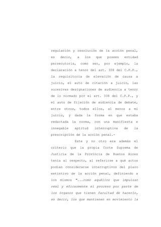regulación y resolución de la acción penal,

es    decir,         a        los        que     poseen           entidad

persecutoria,            como       ser,       por     ejemplo,           la

declaración a tenor del art. 308 del C.P.P.,

la    requisitoria            de     elevación         de        causa     a

juicio, el auto de citación a juicio, las
sucesivas designaciones de audiencia a tenor

de lo normado por el art. 338 del C.P.P., y

el auto de fijación de audiencia de debate,

entre   otros,           todos      ellos,       al     menos         a   mi

juicio,     y    dada         la     forma       en        que    estaba

redactada       la    norma,         con       una     manifiesta          e

innegable        aptitud             interruptiva                de       la

prescripción de la acción penal.-

                 Este         y     no    otro       era    además        el

criterio    que          la    propia          Corte       Suprema        de

Justicia    de       la       Provincia         de     Buenos         Aires

tenía al respecto, al referirse a qué actos

podían considerarse interruptivos del plazo

extintivo de la acción penal, definiendo a

los   mismos     "...como            aquéllos          que       impulsan

real y eficazmente el proceso por parte de

los órganos que tienen facultad de hacerlo,

es decir, los que mantienen en movimiento la
 