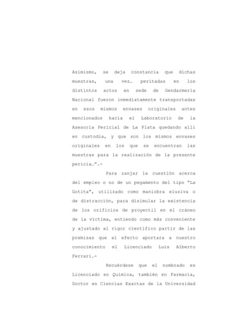 Asimismo,     se    deja        constancia          que    dichas

muestras,     una        vez…         peritadas           en     los

distintos     actos        en     sede       de     Gendarmería

Nacional fueron inmediatamente transportadas

en   esos    mismos        envases          originales         antes

mencionados        hacia     el       Laboratorio          de     la
Asesoría Pericial de La Plata quedando allí

en custodia, y que son los mismos envases

originales    en     los        que    se     encuentran         las

muestras para la realización de la presente

pericia…”.-

               Para zanjar la cuestión acerca

del empleo o no de un pegamento del tipo “La

Gotita”, utilizado como maniobra elusiva o

de distracción, para disimular la existencia

de los orificios de proyectil en el cráneo

de la víctima, entiendo como más conveniente

y ajustado al rigor científico partir de las

premisas que al efecto aportara a nuestro

conocimiento        el     Licenciado             Luis    Alberto

Ferrari.-

               Recuérdese             que    el    nombrado       es

Licenciado en Química, también en Farmacia,

Doctor en Ciencias Exactas de la Universidad
 