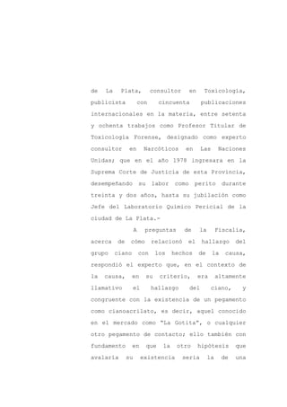de   La    Plata,             consultor         en     Toxicología,

publicista           con           cincuenta          publicaciones

internacionales en la materia, entre setenta

y ochenta trabajos como Profesor Titular de

Toxicología Forense, designado como experto

consultor       en        Narcóticos         en       Las      Naciones
Unidas; que en el año 1978 ingresara en la

Suprema Corte de Justicia de esta Provincia,

desempeñando            su    labor      como     perito         durante

treinta y dos años, hasta su jubilación como

Jefe del Laboratorio Químico Pericial de la

ciudad de La Plata.-

                    A     preguntas         de       la        Fiscalía,

acerca    de    cómo          relacionó      el       hallazgo        del

grupo     ciano         con       los    hechos      de     la    causa,

respondió el experto que, en el contexto de

la   causa,       en         su    criterio,         era       altamente

llamativo           el        hallazgo          del        ciano,      y

congruente con la existencia de un pegamento

como cianoacrilato, es decir, aquel conocido

en el mercado como “La Gotita”, o cualquier

otro pegamento de contacto; ello también con

fundamento        en         que    la    otro       hipótesis        que

avalaría       su        existencia         sería         la     de   una
 