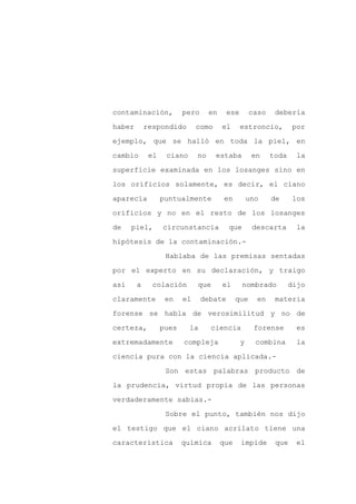 contaminación,           pero      en    ese        caso    debería

haber       respondido        como      el     estroncio,         por

ejemplo, que se halló en toda la piel, en

cambio       el    ciano      no     estaba         en     toda     la

superficie examinada en los losanges sino en

los orificios solamente, es decir, el ciano
aparecía          puntualmente          en         uno     de     los

orificios y no en el resto de los losanges

de    piel,       circunstancia           que       descarta       la

hipótesis de la contaminación.-

                   Hablaba de las premisas sentadas

por el experto en su declaración, y traigo

así     a     colación        que       el      nombrado          dijo

claramente         en    el     debate        que     en    materia

forense se habla de verosimilitud y no de

certeza,          pues     la      ciencia           forense       es

extremadamente           compleja              y     combina        la

ciencia pura con la ciencia aplicada.-

                   Son estas palabras producto de

la prudencia, virtud propia de las personas

verdaderamente sabias.-

                   Sobre el punto, también nos dijo

el testigo que el ciano acrilato tiene una

característica           química        que    impide       que    el
 