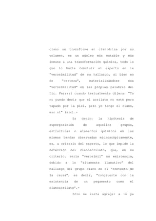 ciano    se     transforme         en    cianidrina     por   su

volumen,        es    un    núcleo      más   estable    y    más

inmune a una transformación química, todo lo

que    lo     hacía        concluir      al   experto    en   la

“verosimilitud” de su hallazgo, si bien no

de       “certeza”,               materializándose            esa
“verosimilitud” en las propias palabras del

Lic. Ferrari cuando textualmente dijera: “Yo

no puedo decir que el acrilato no esté pero

tapado por la piel, pero yo tengo el ciano,

eso sí” (sic).-

                     Es     decir:       la    hipótesis       de

superposición                de         aquellos        grupos,

estructuras           o    elementos      químicos      en    las

mismas bandas observadas microscópicamente,

es, a criterio del experto, lo que impide la

detección        del       cianoacrilato,        que,    en    su

criterio,       sería       “verosímil”       su existencia,

debido      a        lo    “altamente         llamativo”      del

hallazgo del grupo ciano en el “contexto de

la    causa”,        es    decir,       “congruente     con   la

existencia            de     un      pegamento       como     el

cianoacrilato”.-

                     Sólo me resta agregar a lo ya
 
