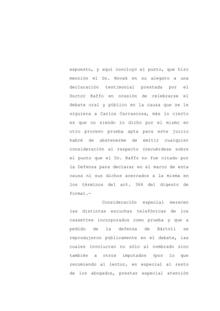expuesto, y aquí concluyo el punto, que hizo

mención el Dr. Novak en su alegato a una

declaración          testimonial      prestada      por    el

Doctor    Raffo       en    ocasión   de    celebrarse     el

debate oral y público en la causa que se le

siguiera a Carlos Carrascosa, más lo cierto
es que no siendo lo dicho por el mismo en

otro proceso prueba apta para este juicio

habré     de       abstenerme    de   emitir       cualquier

consideración al respecto (recuérdese sobre

el punto que el Dr. Raffo no fue citado por

la Defensa para declarar en el marco de esta

causa ni sus dichos acercados a la misma en

los términos del art.              366 del     digesto de

forma).-

                   Consideración      especial       merecen

las   distintas        escuchas    telefónicas       de   los

cassettes incorporados como prueba y que a

pedido     de        la     defensa    de     Bártoli      se

reprodujeron públicamente en el debate, las

cuales involucran no sólo al nombrado sino

también        a    otros    imputados      (por    lo    que

recomiendo al lector, en especial al resto

de los abogados, prestar especial atención
 