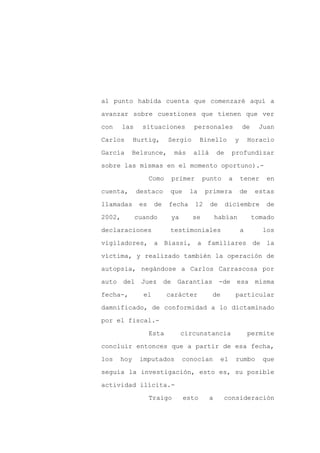 al punto habida cuenta que comenzaré aquí a

avanzar sobre cuestiones que tienen que ver

con     las     situaciones         personales                de     Juan

Carlos      Hurtig,        Sergio        Binello          y       Horacio

García    Belsunce,          más    allá       de     profundizar

sobre las mismas en el momento oportuno).-
                    Como    primer       punto        a       tener    en

cuenta,       destaco       que    la     primera             de    estas

llamadas       es    de    fecha     12    de       diciembre          de

2002,         cuando        ya      se         habían              tomado

declaraciones               testimoniales                     a       los

vigiladores, a Biassi, a familiares de la

víctima, y realizado también la operación de

autopsia, negándose a Carlos Carrascosa por

auto del Juez de Garantías                      -de       esa misma

fecha-,         el         carácter         de            particular

damnificado, de conformidad a lo dictaminado

por el fiscal.-

                    Esta         circunstancia                    permite

concluir entonces que a partir de esa fecha,

los   hoy      imputados         conocían        el       rumbo       que

seguía la investigación, esto es, su posible

actividad ilícita.-

                    Traigo        esto     a     consideración
 