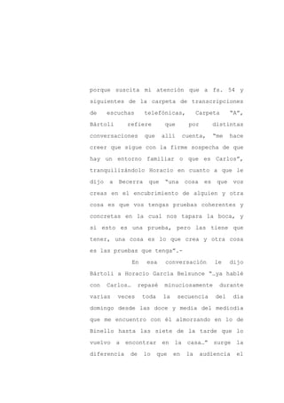porque suscita mi atención que a fs. 54 y

siguientes de la carpeta de transcripciones

de     escuchas       telefónicas,            Carpeta       “A”,

Bártoli      refiere           que       por         distintas

conversaciones        que     allí      cuenta,      “me    hace

creer que sigue con la firme sospecha de que
hay un entorno familiar o que es Carlos”,

tranquilizándolo Horacio en cuanto a que le

dijo   a   Becerra     que     “una     cosa    es    que    vos

creas en el encubrimiento de alguien y otra

cosa es que vos tengas pruebas coherentes y

concretas en la cual nos tapara la boca, y

si esto es una prueba, pero las tiene que

tener, una cosa es lo que crea y otra cosa

es las pruebas que tenga”.-

                 En    esa     conversación          le     dijo

Bártoli a Horacio García Belsunce “…ya hablé

con    Carlos…     repasé      minuciosamente          durante

varias     veces      toda    la     secuencia       del     día

domingo desde las doce y media del mediodía

que me encuentro con él almorzando en lo de

Binello hasta las siete de la tarde que lo

vuelvo a encontrar en la casa…” surge la

diferencia    de      lo     que   en    la    audiencia      el
 