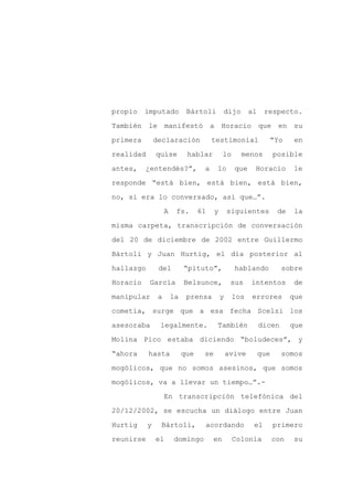 propio    imputado            Bártoli        dijo        al    respecto.

También le manifestó a Horacio                                que en su

primera        declaración              testimonial             “Yo        en

realidad       quise          hablar         lo     menos           posible

antes,    ¿entendés?”,              a    lo        que    Horacio         le

responde “está bien, está bien, está bien,
no, si era lo conversado, así que…”.

                    A    fs.       61    y       siguientes          de    la

misma carpeta, transcripción de conversación

del 20 de diciembre de 2002 entre Guillermo

Bártoli y Juan Hurtig, el día posterior al

hallazgo        del          “pituto”,             hablando           sobre

Horacio    García            Belsunce,            sus    intentos          de

manipular       a       la    prensa         y    los    errores          que

cometía, surge que a esa fecha Scelzi los

asesoraba       legalmente.              También              dicen       que

Molina Pico estaba diciendo “boludeces”, y

“ahora     hasta             que    se           avive        que     somos

mogólicos, que no somos asesinos, que somos

mogólicos, va a llevar un tiempo…”.-

                    En transcripción telefónica del

20/12/2002, se escucha un diálogo entre Juan

Hurtig     y    Bártoli,            acordando             el        primero

reunirse       el       domingo         en        Colonia           con   su
 