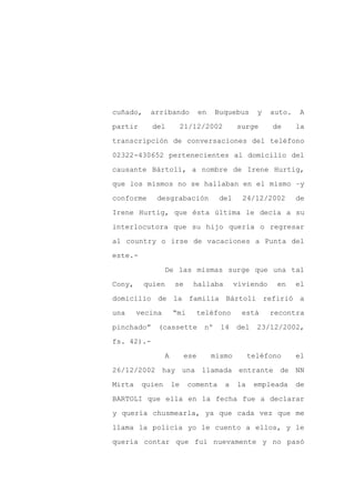 cuñado,    arribando            en    Buquebus      y   auto.   A

partir      del           21/12/2002         surge      de      la

transcripción de conversaciones del teléfono

02322-430652 pertenecientes al domicilio del

causante Bártoli, a nombre de Irene Hurtig,

que los mismos no se hallaban en el mismo –y
conforme     desgrabación              del     24/12/2002       de

Irene Hurtig, que ésta última le decía a su

interlocutora que su hijo quería o regresar

al country o irse de vacaciones a Punta del

este.-

                 De las mismas surge que una tal

Cony,     quien      se      hallaba         viviendo    en     el

domicilio de la familia Bártoli refirió a

una     vecina       “mi        teléfono       está     recontra

pinchado”    (cassette           nº    14    del    23/12/2002,

fs. 42).-

                 A        ese        mismo        teléfono      el

26/12/2002 hay una llamada entrante de NN

Mirta    quien       le    comenta      a    la    empleada     de

BARTOLI que ella en la fecha fue a declarar

y quería chusmearla, ya que cada vez que me

llama la policía yo le cuento a ellos, y le

quería contar que fui nuevamente y no pasó
 
