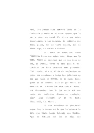 nada, los periodistas estaban todos en la

Comisaría y están en mi casa, seguro que lo

van a pasar en canal 13, viste que están

investigando a las mucamas, le solicita que

desea plata, que no tiene dinero, que le

avise algo, te vuelvo a llamar”.
                 En llamada del mismo día, donde

“CLAUDIA: Dicen que saben todo, dicen que YA

ESTA, ACABO de escuchar que es una mina de

ahí, de CARMEL. CONY: no creo para mí no.

CLAUDIA:      Che     este   teléfono      está   pinchado.

CONY: obvio, el mío, el de mis empleados, de

todos los celulares y todos los teléfonos de

los que viven en CARMEL, no te puede decir

quién es el asesino, risa de por medio, no

mentira… sé lo mismo que sabe todo el mundo,

por chusmeríos,         por lo que corre acá que

puede    ser     cualquier         disparate,     cualquier

cosa”     (ver        cassette      nº     18     de     fecha

26/12/2002, fs. 45/46).

                 En    una    conversación        posterior

entre Cony e Irene, en la que la primera le

dijo    que    Mirta    había      hablado      con    Noelia,

“que    si     hablaba       con     vos   le     diga     que
 