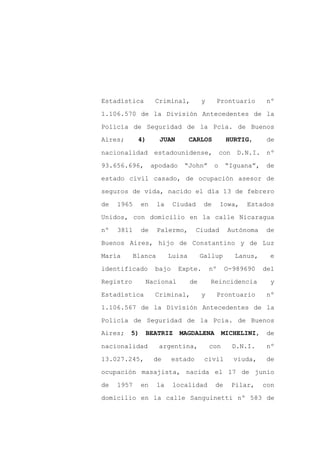 Estadística         Criminal,          y     Prontuario           nº

1.106.570 de la División Antecedentes de la

Policía de Seguridad de la Pcia. de Buenos
Aires;       4)      JUAN         CARLOS          HURTIG,         de

nacionalidad       estadounidense,               con    D.N.I.    nº

93.656.696,        apodado    “John”         o    “Iguana”,      de
estado civil casado, de ocupación asesor de

seguros de vida, nacido el día 13 de febrero

de   1965     en     la    Ciudad       de       Iowa,     Estados

Unidos, con domicilio en la calle Nicaragua

nº   3811     de     Palermo,       Ciudad         Autónoma       de

Buenos Aires, hijo de Constantino y de Luz

María       Blanca        Luisa        Gallup          Lanus,      e

identificado        bajo     Expte.        nº     O-989690       del

Registro       Nacional           de       Reincidencia            y

Estadística         Criminal,          y     Prontuario           nº

1.106.567 de la División Antecedentes de la

Policía de Seguridad de la Pcia. de Buenos
Aires;   5)    BEATRIZ       MAGDALENA           MICHELINI,       de

nacionalidad         argentina,            con         D.N.I.     nº

13.027.245,        de      estado       civil          viuda,     de

ocupación masajista, nacida el 17 de junio

de   1957     en     la    localidad         de        Pilar,    con

domicilio en la calle Sanguinetti nº 583 de
 