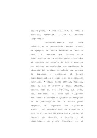 acción penal..." (ver S.C.J.B.A. P. 77412 S

30-4-2003         carátula:         I.,       J.M.       s/    Lesiones

Culposas).-

                   Consecuentemente                      con          este

criterio se ha pronunciado también, a modo

de ejemplo, la Cámara Nacional de Casación
Penal,       al     señalar          que           "...son        actos

interruptivos de la acción penal vinculados

al concepto de secuela de juicio aquellos

con actitud persecutoria, que mantienen la

vigencia del reclamo formulado por quienes

la      impulsan          y     estimulan                al      órgano

jurisdiccional en ejercicio de la pretensión

punitiva..." (Causa 13238 GENTILE, Mariela,

Sala    I,    del       15-12-1997            y    Causa       LASARTE,

Ubaldo, Sala II, del 15-5-2000, J.A. 2002,

III,     síntesis),           así    como          que    "...poseen

manifiesta e innegable aptitud interruptiva

de     la    prescripción           de        la       acción     penal

respecto          del     imputado                los     siguientes

actos...      el    requerimiento                 de     elevación      a

juicio; el decreto de elevación a juicio; el

decreto       de        citación          a       juicio;        y     el

ofrecimiento         de       prueba          formulado         por    el
 