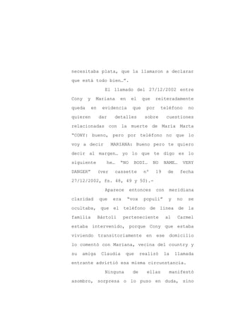 necesitaba plata, que la llamaron a declarar

que está todo bien…”.

                   El llamado del 27/12/2002 entre

Cony    y    Mariana       en    el     que    reiteradamente

queda       en    evidencia       que    por       teléfono      no

quieren          dar     detalles        sobre       cuestiones
relacionadas con la muerte de María Marta

“CONY: bueno, pero por teléfono no que lo

voy a decir             MARIANA: Bueno pero te quiero

decir al margen… yo lo que te digo es lo

siguiente           he…    “NO    BODI…       NO    NAME…      VERY

DANGER”          (ver     cassette      nº     19    de     fecha

27/12/2002, fs. 48, 49 y 50).-

                   Aparece       entonces      con    meridiana

claridad         que    era     “vox    populi”       y   no     se

ocultaba, que el teléfono de línea de la

familia          Bártoli      perteneciente          al    Carmel

estaba intervenido, porque Cony que estaba

viviendo         transitoriamente        en    ese    domicilio

lo comentó con Mariana, vecina del country y

su   amiga        Claudia     que      realizó      la    llamada

entrante advirtió esa misma circunstancia.

                   Ninguna        de     ellas        manifestó

asombro, sorpresa o lo puso en duda, sino
 