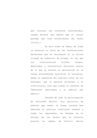 que     tuvieran       sus       teléfonos       intervenidos,

cuando    dijeron          que    sabían      que      el    fiscal

pensaba     que       eran       encubridores          del    hecho

ilícito.-

                  En este orden de ideas, me llama

la atención el tenor de las conversaciones
mantenidas que se escucharan en la última

jornada de audiencia de prueba, en las que

los       interlocutores                   brindan           largos,

detallados       y    reiterativos          discursos         acerca

de lo que ya dijeran en declaración en la

causa, pretendiendo justificar su inocencia,

dando la impresión del análisis total de los

diálogos,       que    no     parecen        dirigidos         a    su

interlocutor, sino que tienen el carácter de

“mensajes”        destinados          a     un   público           más

amplio.-

                  Dejando de lado la participación

de    Guillermo        Bártoli         (sin      perjuicio         de

señalar     que       sobre      la    misma      volveré          más

adelante    al       analizar      cuestiones          comunes       a

todos     los     imputados),          me     detengo        en     el

estudio     de       los     hechos        que    la     Fiscalía

pusiera     en        cabeza          de     Horacio         García
 