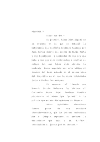 Belsunce.-

                 Ellos son dos.-

                 El primero, haber participado de

la    reunión      en     la    que        se     debatió       la

naturaleza del elemento metálico hallado por

Juan Hurtig debajo del cuerpo de María Marta
y que finalmente –a sabiendas de que era una

bala y que con ello contribuían a ocultar el

crimen     del    que     había       sido        víctima      la

nombrada- fuera arrojado por este último al

inodoro del baño ubicado en el primer piso

del domicilio en el que la misma cohabitaba

junto a Carlos Carrascosa.-

                 EL     segundo,          el     llamado       que

Horacio     García       Belsunce          le     hiciera      al

Comisario        Mayor     Angel          Domingo        Casafús

pidiéndole       al     mismo       que    “parara”        a   la

policía que estaba dirigiéndose al lugar.-

                 Ambos         episodios              históricos

forman        parte            de          una          realidad

incontrovertible, que fue incluso reconocida

por   el    propio       imputado          al     prestar      la

declaración        que     rola       a         fs.    827/836,

incorporada al juicio por su lectura.-
 