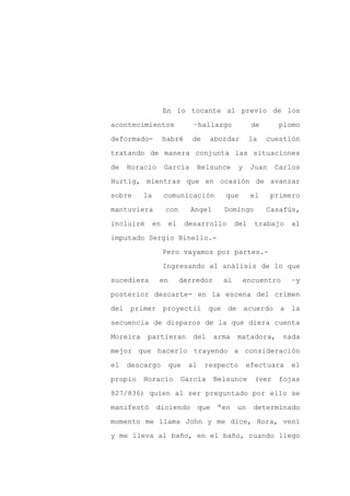 En lo tocante al previo de los

acontecimientos               –hallazgo              de       plomo

deformado-          habré    de     abordar          la   cuestión

tratando de manera conjunta las situaciones

de   Horacio        García     Belsunce         y    Juan    Carlos

Hurtig, mientras que en ocasión de avanzar
sobre     la        comunicación           que       el     primero

mantuviera          con      Angel        Domingo         Casafús,

incluiré       en    el     desarrollo         del    trabajo     al

imputado Sergio Binello.-

                    Pero vayamos por partes.-

                    Ingresando al análisis de lo que

sucediera       en        derredor        al        encuentro     –y

posterior descarte- en la escena del crimen

del primer proyectil que de acuerdo a la

secuencia de disparos de la que diera cuenta

Moreira    partieran          del       arma   matadora,        nada

mejor que hacerlo trayendo a consideración

el   descargo        que     al    respecto         efectuara     el

propio    Horacio         García        Belsunce      (ver   fojas

827/836) quien al ser preguntado por ello se

manifestó      diciendo           que    “en   un     determinado

momento me llama John y me dice, Hora, vení

y me lleva al baño, en el baño, cuando llego
 