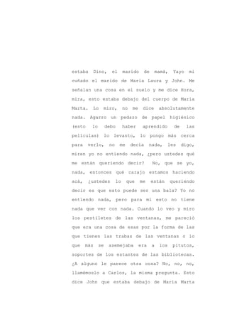 estaba    Dino,      el       marido      de    mamá,     Yayo    mi

cuñado el marido de María Laura y John. Me

señalan una cosa en el suelo y me dice Hora,

mira, esto estaba debajo del cuerpo de María

Marta.   Lo    miro,          no   me    dice      absolutamente

nada. Agarro un pedazo de papel higiénico
(esto    lo        debo       haber      aprendido         de    las

películas) lo levanto, lo pongo más cerca

para    verlo,      no    me       decía      nada,      les    digo,

miren yo no entiendo nada, ¿pero ustedes qué

me están queriendo decir?                      No, que se yo,

nada, entonces qué carajo estamos haciendo

acá,    ¿ustedes         lo    que      me     están     queriendo

decir es que esto puede ser una bala? Yo no

entiendo nada, pero para mí esto no tiene

nada que ver con nada. Cuando lo veo y miro

los pestiletes de las ventanas, me pareció

que era una cosa de esas por la forma de las

que tienen las trabas de las ventanas o lo

que    más    se    asemejaba           era    a   los    pitutos,

soportes de los estantes de las bibliotecas.

¿A alguno le parece otra cosa? No, no, no,

llamémoslo a Carlos, la misma pregunta. Esto

dice John que estaba debajo de María Marta
 