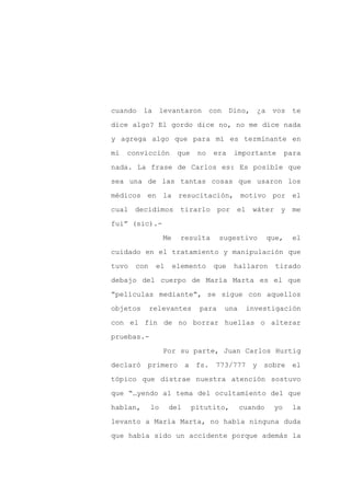 cuando la levantaron con Dino,                    ¿a vos te

dice algo? El gordo dice no, no me dice nada

y agrega algo que para mí es terminante en

mi   convicción         que    no   era   importante          para

nada. La frase de Carlos es: Es posible que

sea una de las tantas cosas que usaron los
médicos en la resucitación, motivo por el

cual decidimos           tirarlo por el          wáter y me

fui” (sic).-

                  Me     resulta       sugestivo       que,     el

cuidado en el tratamiento y manipulación que

tuvo   con    el       elemento     que   hallaron       tirado

debajo del cuerpo de María Marta es el que

“películas mediante”, se sigue con aquellos

objetos      relevantes         para    una    investigación

con el fin de no borrar huellas o alterar

pruebas.-

                  Por su parte, Juan Carlos Hurtig

declaró primero           a fs. 773/777          y sobre el

tópico que distrae nuestra atención sostuvo

que “…yendo al tema del ocultamiento del que

hablan,      lo    del        pitutito,       cuando    yo      la

levanto a María Marta, no había ninguna duda

que había sido un accidente porque además la
 