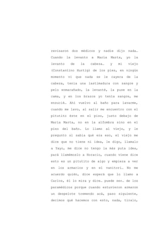 revisaron       dos    médicos        y     nadie      dijo    nada…

Cuando     la    levanto         a    María       Marta,       yo   la

levanto         de     la        cabeza…          y     mi     viejo

(Constantino Hurtig) de los pies, en ningún

momento    vi        que    nada      se    le    cayera       de   la

cabeza, tenía una lastimadura con sangre y
pelo enmarañado, la levanté, la puse en la

cama, y en los brazos yo tenía sangre, me

ensucié… Ahí vuelvo al baño para lavarme,

cuando me lavo, al salir me encuentro con el

pitutito éste en el piso, justo debajo de

María Marta, no en la alfombra sino en el

piso   del      baño.       Lo   llamo       al       viejo,    y   le

pregunto si sabía qué era eso, el viejo me

dice que no tiene ni idea, le digo, llamalo

a Yayo, me dice no tengo la más puta idea,

pará llamémoslo a Horacio, cuando viene dice

esto es un pitutito de algo y empieza a ver

en   los   armarios         y    en    el    vanitori…         No   me

acuerdo quién, dice esperá que lo llamo a

Carlos, él lo mira y dice… puede ser… de los

paramédicos porque cuando estuvieron armaron

un despelote tremendo acá, paso siguiente,

decimos qué hacemos con esto, nada, tiralo,
 