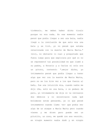 tirémoslo…       me       deben    haber    dicho      tiralo

porque no era nada… En ese momento nadie

pensó que podía llegar a ser una bala, nadie

llegó a la conclusión de que esto era una

bala    y   se   tiró…       yo    no   pensé   que    estaba

relacionada con la muerte de María Marta…”
(sic), no obstante lo cual y preguntado que

fuera luego para que explicara por qué si no

se representó tal posibilidad es que llamó a

su padre, a Horacio y a Carlos si solo era

un     pituto,    contestó:         “…mejor     dicho,       yo

íntimamente pensé que podía llegar a tener

algo que ver con la muerte de María Marta,

pero no se los hice ver a los que fueron al

baño… fue una intuición mía, cuando nadie me

dijo che, esto es una bala, o un pedazo de

palo… yo íntimamente me dije si la revisaron

dos    médicos        y    no     encontraron      nada     qué

boludeces estás pensando… yo lo que pensé

íntimamente cuando llamo –es- que podía ser

algo de un ataque a María Marta pero cuando

vienen      y    me       dicen    pero    puede      ser    un

pitutito, un coso, me quedé con esa versión…

en ningún momento nadie dudó y                     en ningún
 
