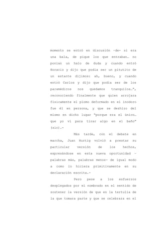 momento se entró en discusión –de- si era

una    bala,       de    pique       los       que       entraban…      no

ponían       un    halo       de     duda        y    cuando       entró

Horacio y dijo que podía ser un pitutito de

un    estante       dijimos:         ah,       bueno,        y    cuando

entró Carlos y dijo que podía ser de los
paramédicos             nos        quedamos           tranquilos…”,

reconociendo            finalmente         que       quien    arrojara

físicamente el plomo deformado en el inodoro

fue    él    en    persona,         y   que      se        deshizo     del

mismo en dicho lugar “porque era el único…

que    yo    vi     para       tirar       algo       en     el    baño”

(sic).-

                   Más        tarde,       con       el     debate      en

marcha,      Juan        Hurtig      volvió          a     prestar     su

particular              versión          de          los         hechos,

expresándose            en    esta      nueva        oportunidad         –

palabras más, palabras menos- de igual modo

a     como    lo    hiciera          primitivamente               en   su

declaración escrita.-

                   Pero        pese        a         los     esfuerzos

desplegados por el nombrado en el sentido de

sostener la versión de que en la tertulia de

la que tomara parte y que se celebrara en el
 