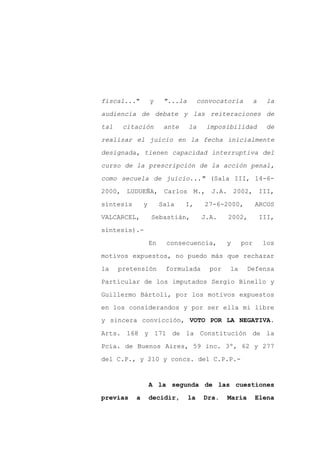 fiscal..."         y     "...la        convocatoria        a    la

audiencia de debate y las reiteraciones de

tal    citación          ante     la     imposibilidad          de

realizar el juicio en la fecha inicialmente

designada, tienen capacidad interruptiva del

curso de la prescripción de la acción penal,
como secuela de juicio..." (Sala III, 14-6-

2000, LUDUEÑA, Carlos M., J.A. 2002, III,

síntesis       y        Sala    I,       27-6-2000,        ARCOS

VALCARCEL,         Sebastián,           J.A.    2002,          III,

síntesis).-

                   En    consecuencia,          y    por       los

motivos expuestos, no puedo más que rechazar

la    pretensión         formulada        por   la      Defensa

Particular de los imputados Sergio Binello y

Guillermo Bártoli, por los motivos expuestos

en los considerandos y por ser ella mi libre
y sincera convicción, VOTO POR LA NEGATIVA.

Arts. 168 y 171 de la Constitución de la

Pcia. de Buenos Aires, 59 inc. 3º, 62 y 277

del C.P., y 210 y concs. del C.P.P.-


                   A la segunda de las cuestiones

previas    a       decidir,       la    Dra.    María      Elena
 