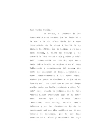 Juan Carlos Hurtig.-

                  En        efecto,         el     primero        de    los

nombrados y tras relatar que en relación a

la   muerte       de    su     cuñada            María      Marta      tomó

conocimiento           de    la    misma          a    través      de    un

llamado telefónico que le hiciera a su casa
Irene Hurtig, el mismo día domingo 27 de

octubre de 2002 “entre siete y media y ocho”

(sic)   comentándole               en    concreto           que     María

Marta había tenido un accidente en el baño

falleciendo        a    consecuencia               del      mismo,      nos

contó que concurrió al Carmel arribando al

mismo   aproximadamente                 a    las        21:00      horas,

siendo que yendo en concreto a lo que es de

interés aquí, nos contó que estuvo un tiempo

arriba hasta que bajó, volviendo a subir “al

rato” (sic) cuando le pidieron que lo haga

“porque habían encontrado algo en el baño”

(sic)      siendo            que        al        hacerlo          Carlos

Carrascosa,        Juan           Hurtig,             Horacio      García

Belsunce      y    el       Dr.    Constantino              Hurtig       le

preguntaron qué era algo metálico que en ese

momento     le     mostraron,                por       lo    que       tras

sentarse en el bidet y observarlo les dijo
 