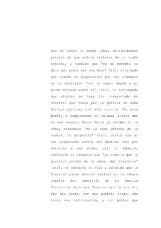que no tenía la menor idea, mencionándose

primero de que podría tratarse de un traba

estante, y también que “en un                     momento se

dijo que podía ser una bala” (sic) aclarando

que cuando le preguntaron por ese elemento

se lo mostraron “con un papel abajo y el
plomo montado sobre él” (sic), no recordando

que     alguien      se    haya     ido    –preguntado      en

concreto que fuera por la persona de John

Hurtig- mientras todo ello ocurría. Por otra

parte, y completando su relato, indicó que

en ese momento María Marta ya estaba en la

cama, notándole “en la zona derecha de la

cabeza… un golpecito” (sic), siendo que al

ser preguntado acerca del destino dado por

entonces       a     ese   plomo,     dijo       no   saberlo,

refriendo al respecto que “yo creería que lo

pusieron arriba de la mesa, del lavatorio”

(sic), no obstante lo cual y exhibido que le

fuera el plomo desnudo hallado en la cámara

séptica        del     domicilio          de     la   familia

Carrascosa dijo que “eso no era lo que vi,

era más largo, con una puntita atrás, eso

tenía    una       continuación,     y     con    puntas   que
 