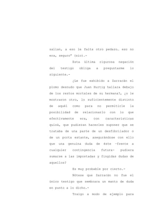 salían, a eso le falta otro pedazo… eso no

era, seguro” (sic).-

                Esta     última       rigurosa      negación

del    testigo        obliga      a     preguntarme        lo

siguiente.-

                ¿Le fue exhibido a Zarracán el
plomo desnudo que Juan Hurtig hallara debajo

de los restos mortales de su hermana?, ¿o le

mostraron otro, lo suficientemente distinto

de    aquél     como     para     no     permitirle        la

posibilidad      de     relacionarlo        con     lo     que

efectivamente          era,     con      características

quizá, que pudieran hacerles suponer que se

trataba de una parte de un desfibrilador o

de un porta estante, asegurándose con ello

que   una     genuina    duda     de    éste     –frente     a

cualquier       contingencia           futura-      pudiera

sumarse a las impostadas y fingidas dudas de

aquellos?

                Es muy probable por cierto.-

                Nótese    que     Zarracán     no    fue    el

único testigo que sembrara un manto de duda

en punto a lo dicho.-

                Traigo    a    modo    de   ejemplo      para
 